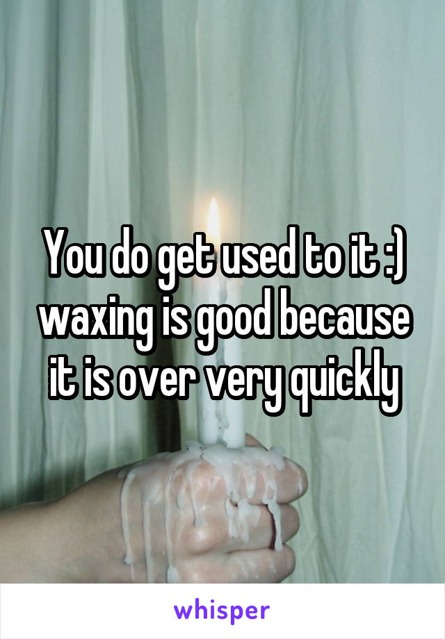 You do get used to it :) waxing is good because it is over very quickly