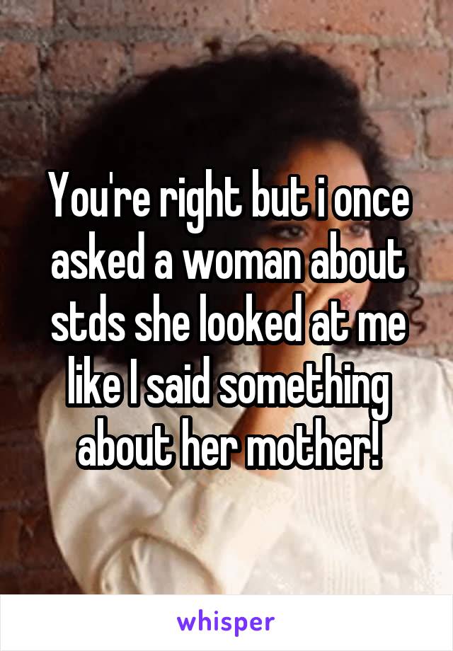 You're right but i once asked a woman about stds she looked at me like I said something about her mother!