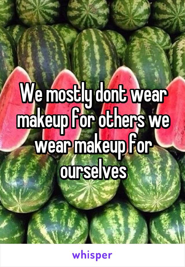 We mostly dont wear makeup for others we wear makeup for ourselves