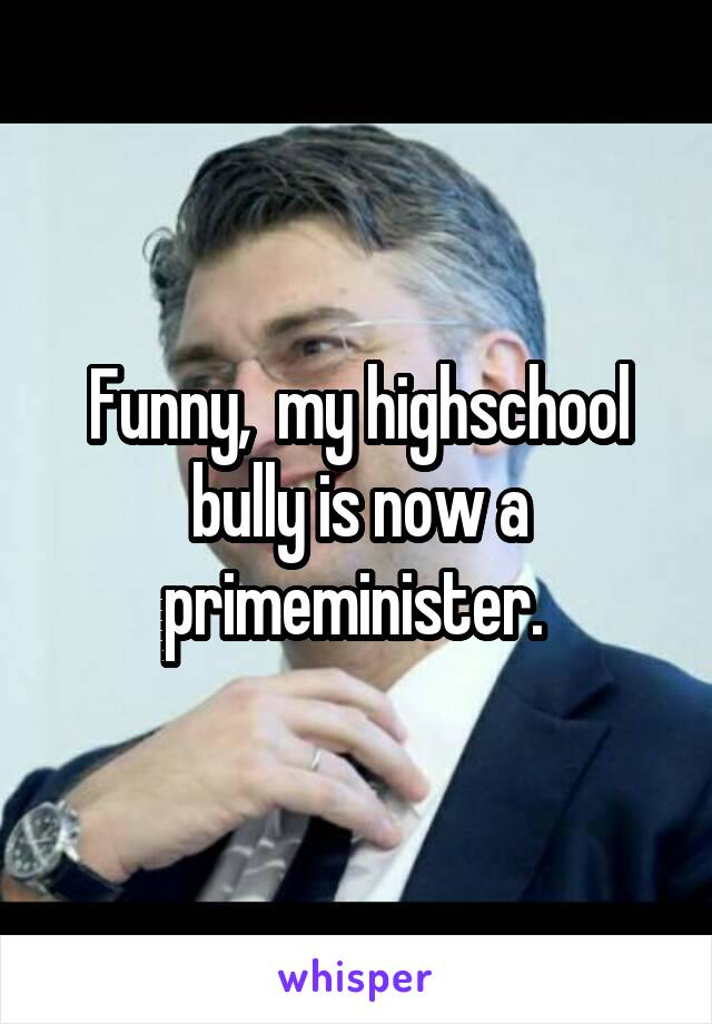 Funny,  my highschool bully is now a primeminister. 