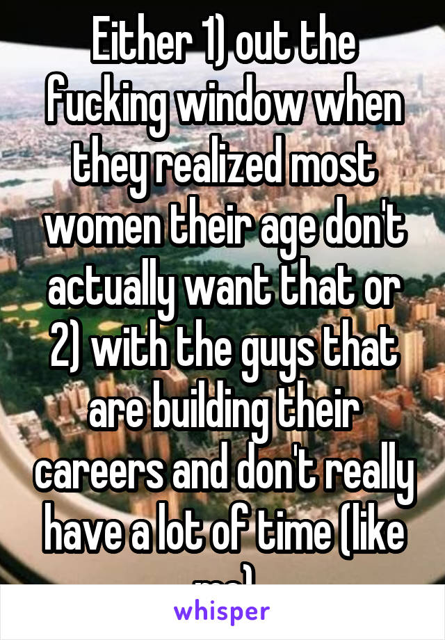 Either 1) out the fucking window when they realized most women their age don't actually want that or 2) with the guys that are building their careers and don't really have a lot of time (like me)
