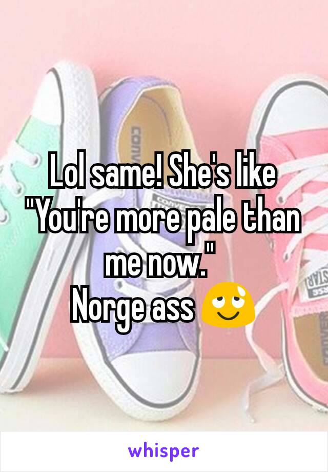 Lol same! She's like "You're more pale than me now." 
Norge ass 😌