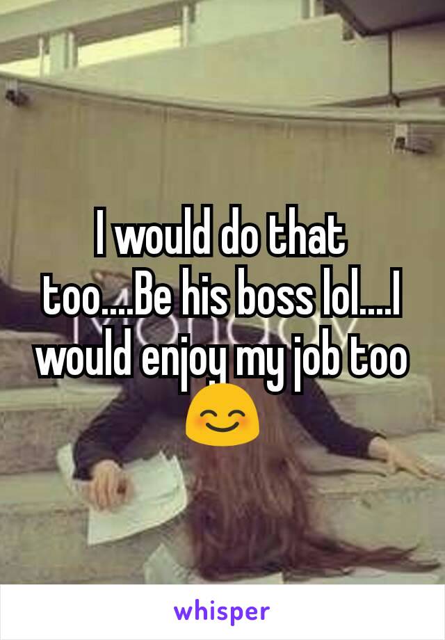 I would do that too....Be his boss lol....I would enjoy my job too 😊
