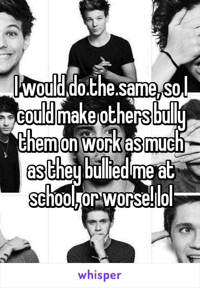 I would do the same, so I could make others bully them on work as much as they bullied me at school, or worse! lol