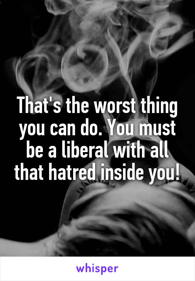 That's the worst thing you can do. You must be a liberal with all that hatred inside you!