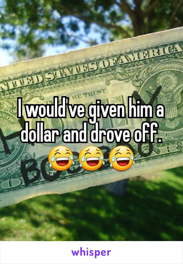 I would've given him a dollar and drove off. 😂😂😂