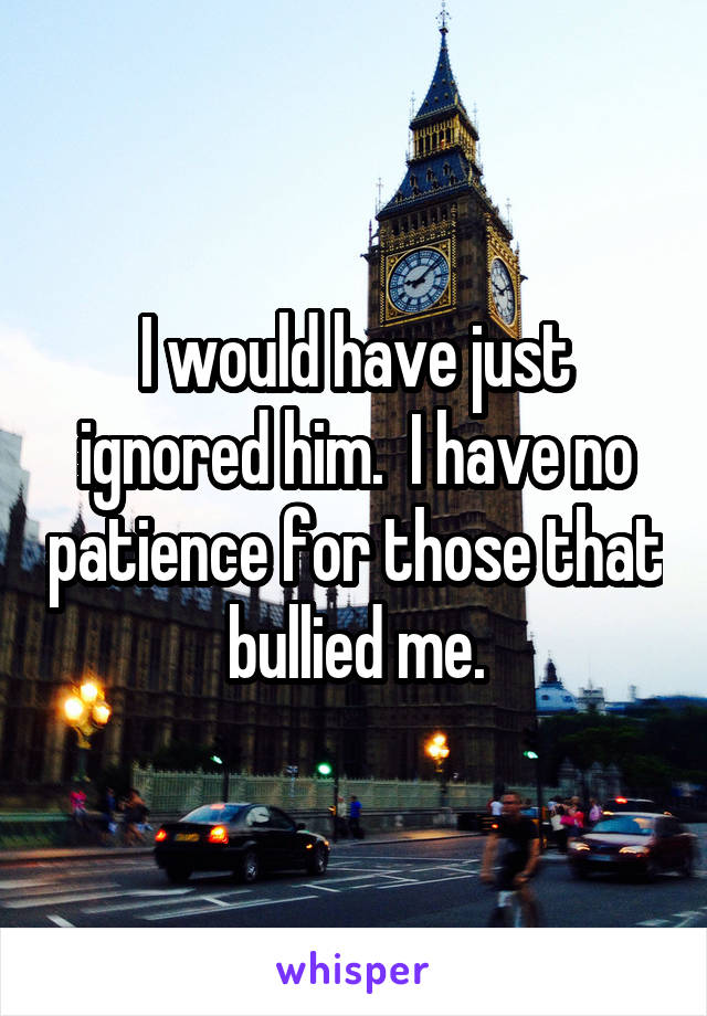 I would have just ignored him.  I have no patience for those that bullied me.