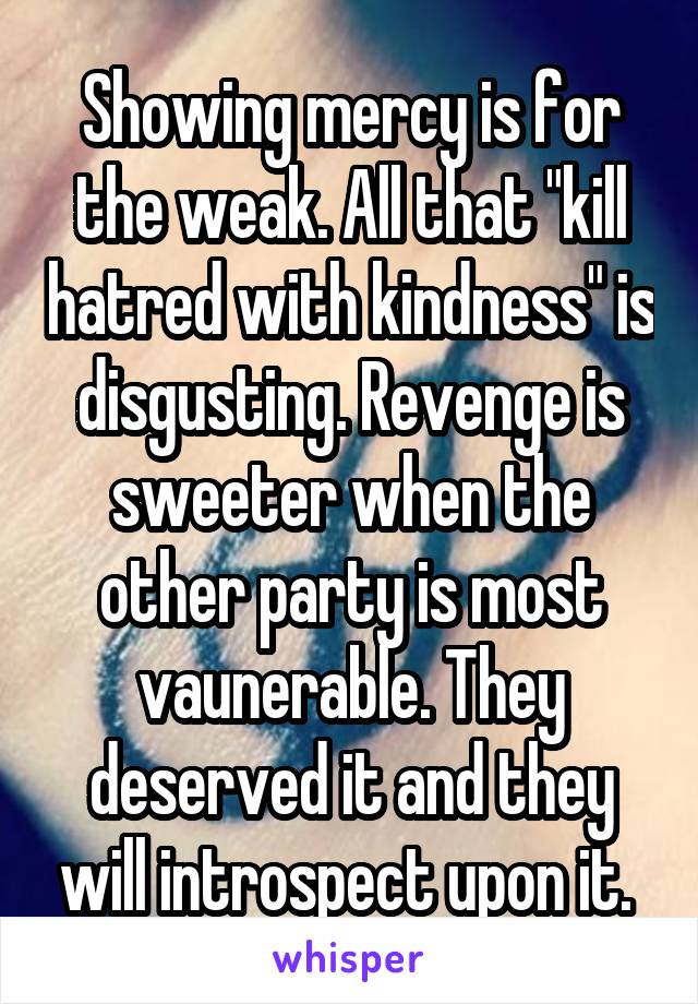 Showing mercy is for the weak. All that "kill hatred with kindness" is disgusting. Revenge is sweeter when the other party is most vaunerable. They deserved it and they will introspect upon it. 