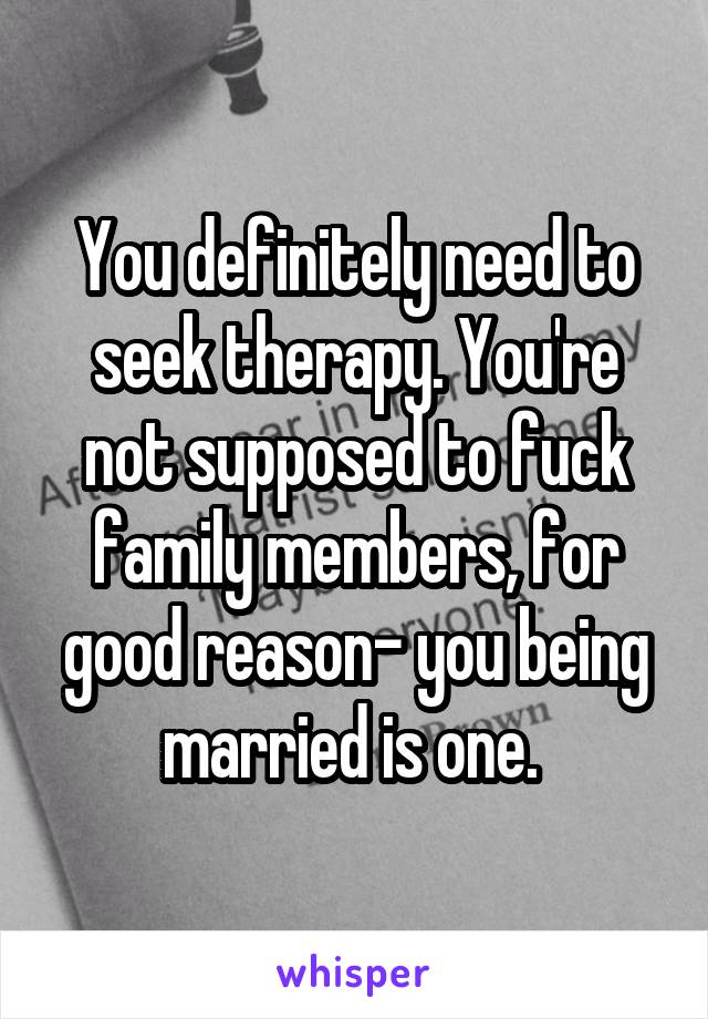 You definitely need to seek therapy. You're not supposed to fuck family members, for good reason- you being married is one. 