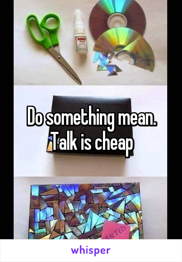 Do something mean. Talk is cheap