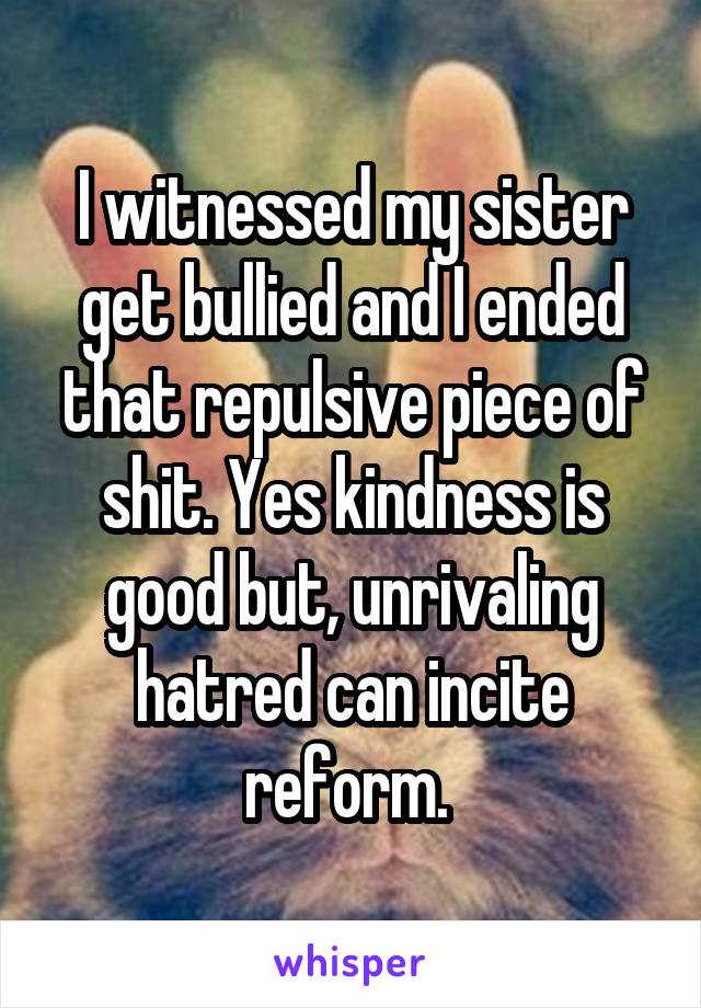 I witnessed my sister get bullied and I ended that repulsive piece of shit. Yes kindness is good but, unrivaling hatred can incite reform. 