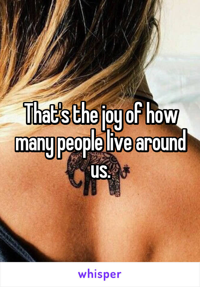 That's the joy of how many people live around us.