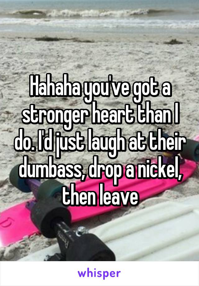 Hahaha you've got a stronger heart than I do. I'd just laugh at their dumbass, drop a nickel, then leave