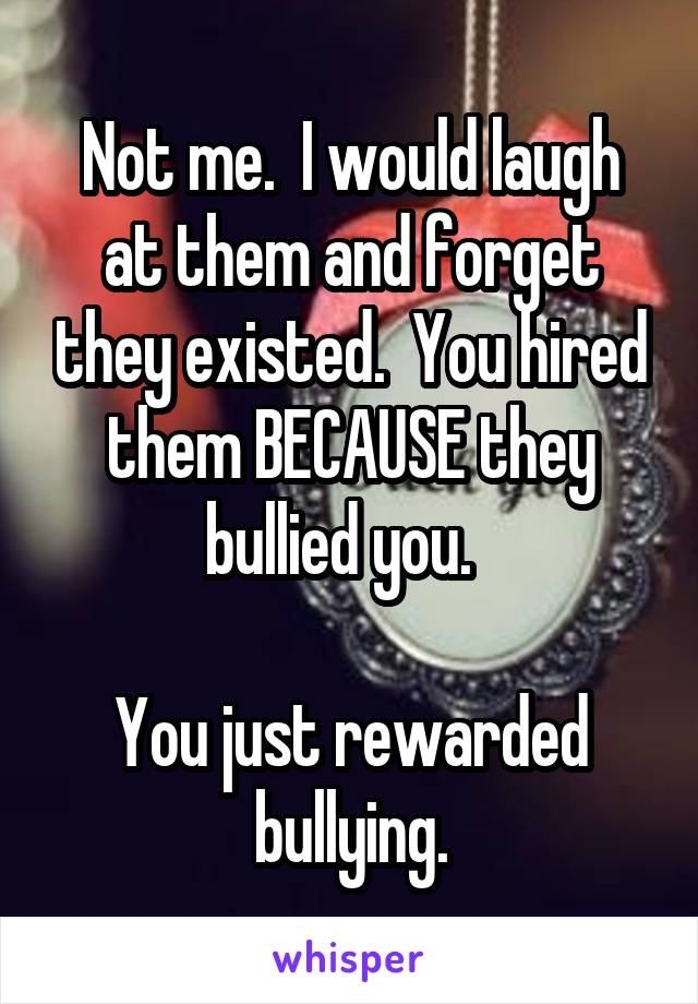 Not me.  I would laugh at them and forget they existed.  You hired them BECAUSE they bullied you.  

You just rewarded bullying.