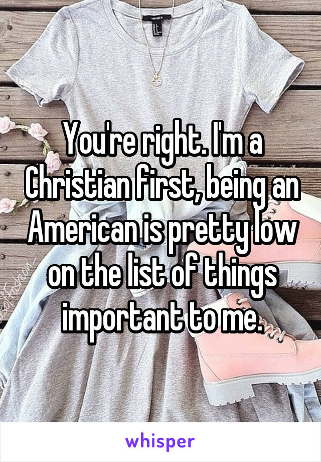 You're right. I'm a Christian first, being an American is pretty low on the list of things important to me.