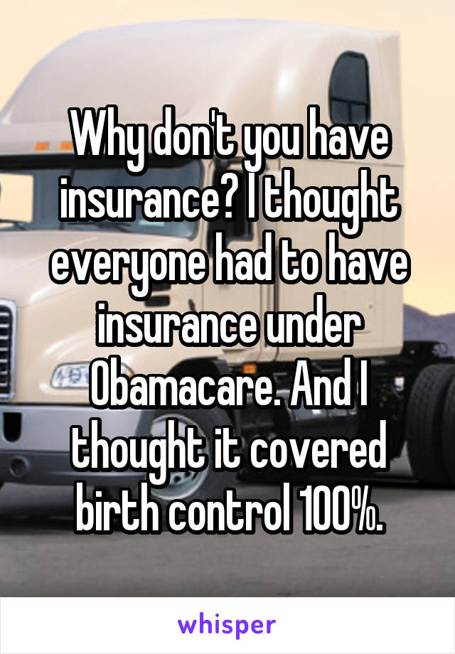 Why don't you have insurance? I thought everyone had to have insurance under Obamacare. And I thought it covered birth control 100%.
