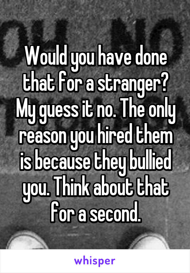 Would you have done that for a stranger? My guess it no. The only reason you hired them is because they bullied you. Think about that for a second.