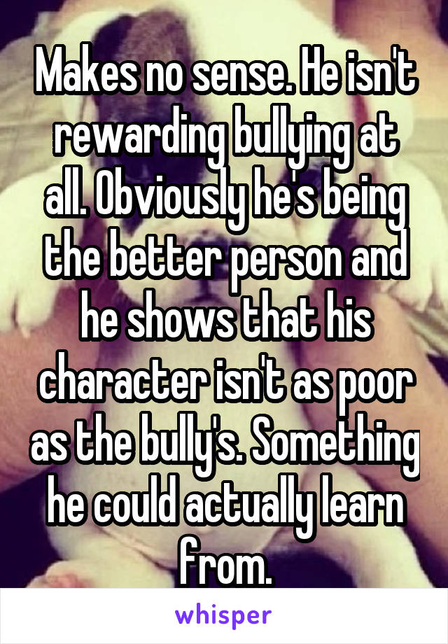 Makes no sense. He isn't rewarding bullying at all. Obviously he's being the better person and he shows that his character isn't as poor as the bully's. Something he could actually learn from.