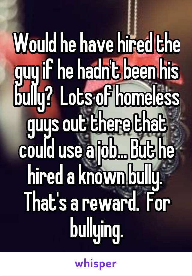 Would he have hired the guy if he hadn't been his bully?  Lots of homeless guys out there that could use a job... But he hired a known bully.  That's a reward.  For bullying.