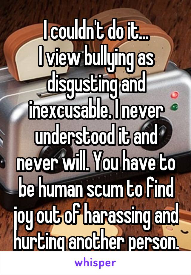 I couldn't do it...
I view bullying as disgusting and inexcusable. I never understood it and never will. You have to be human scum to find joy out of harassing and hurting another person.