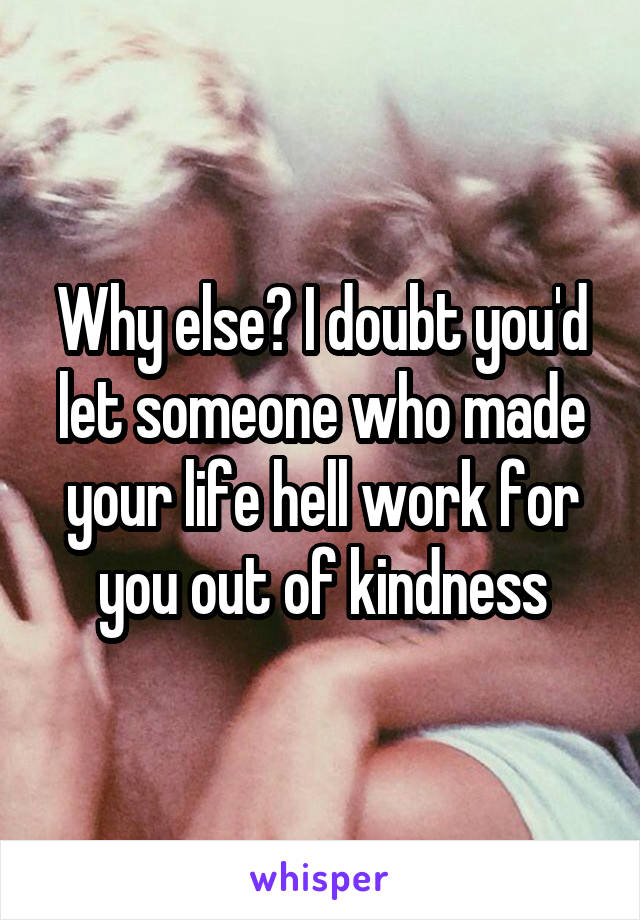 Why else? I doubt you'd let someone who made your life hell work for you out of kindness