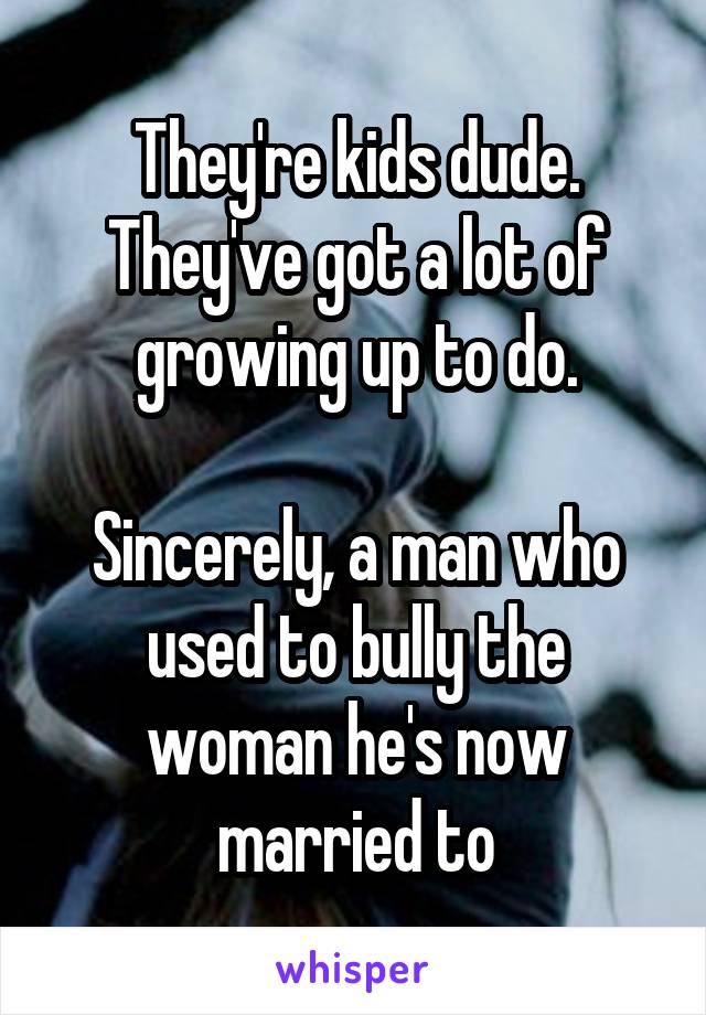 They're kids dude. They've got a lot of growing up to do.

Sincerely, a man who used to bully the woman he's now married to