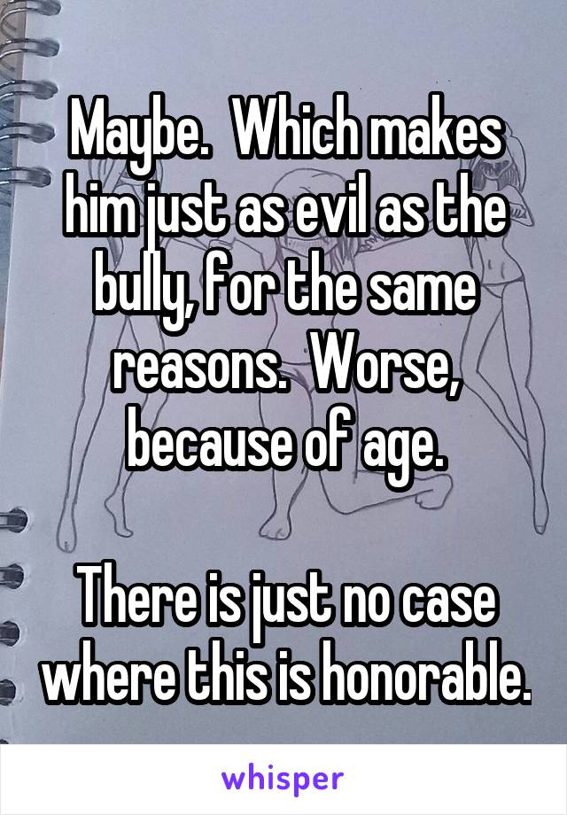 Maybe.  Which makes him just as evil as the bully, for the same reasons.  Worse, because of age.

There is just no case where this is honorable.