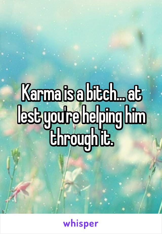 Karma is a bitch... at lest you're helping him through it.