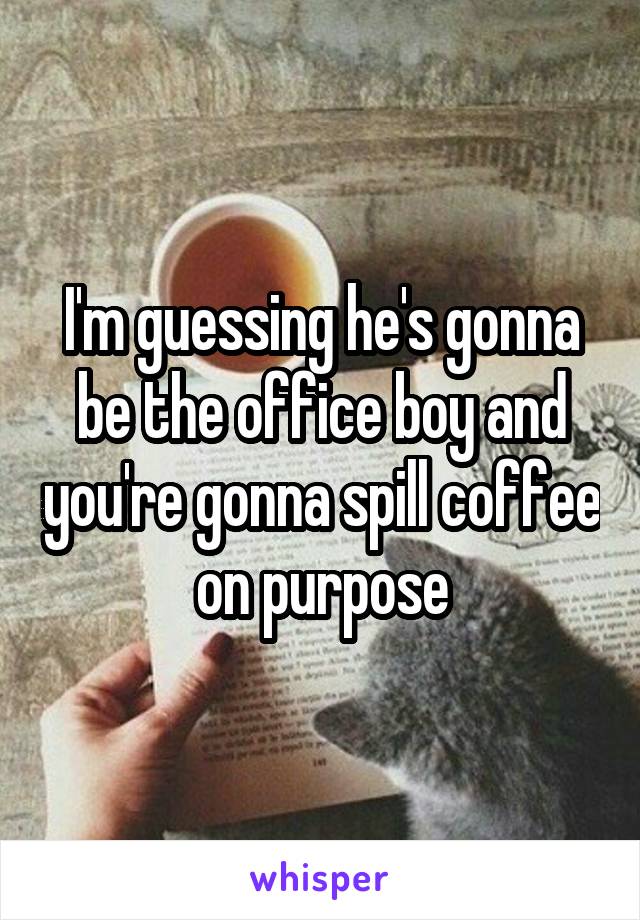 I'm guessing he's gonna be the office boy and you're gonna spill coffee on purpose
