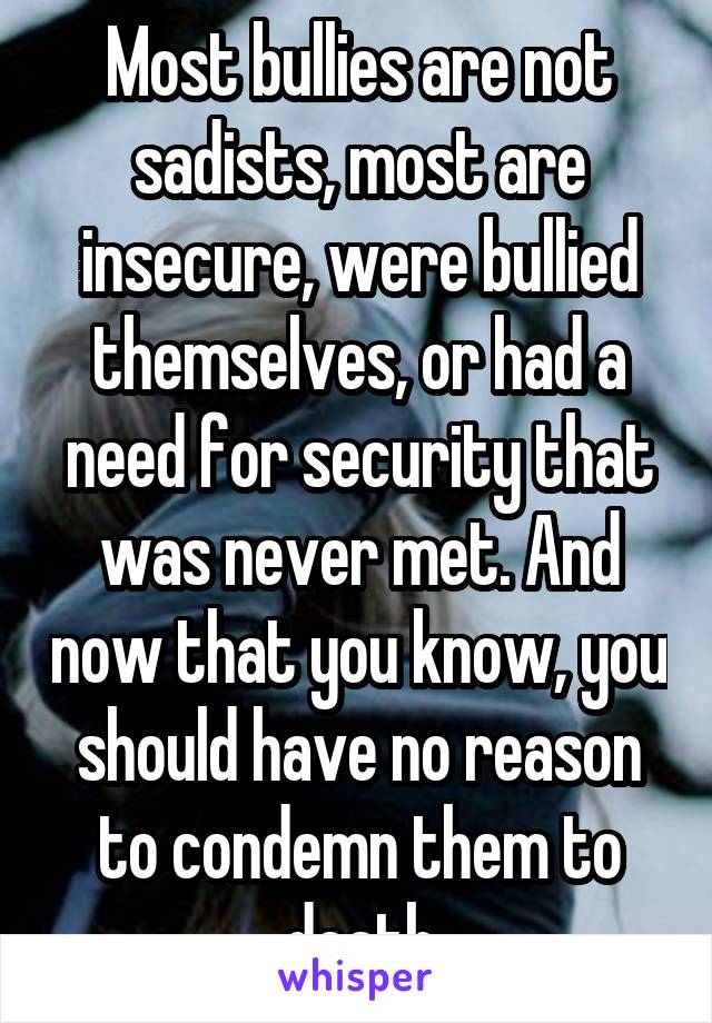 Most bullies are not sadists, most are insecure, were bullied themselves, or had a need for security that was never met. And now that you know, you should have no reason to condemn them to death