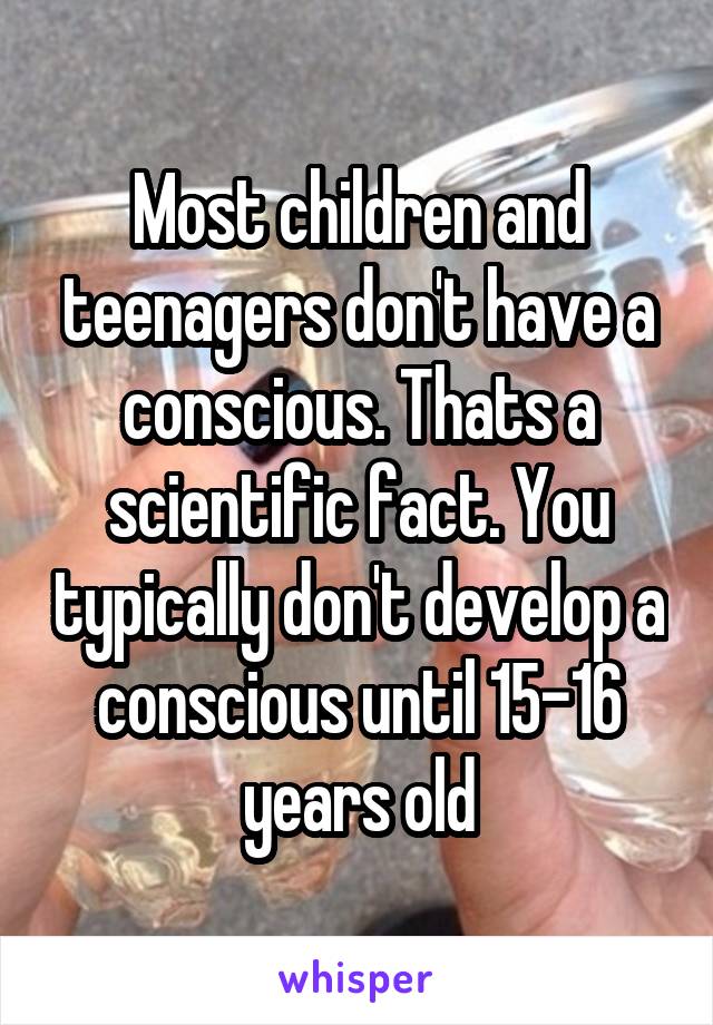 Most children and teenagers don't have a conscious. Thats a scientific fact. You typically don't develop a conscious until 15-16 years old