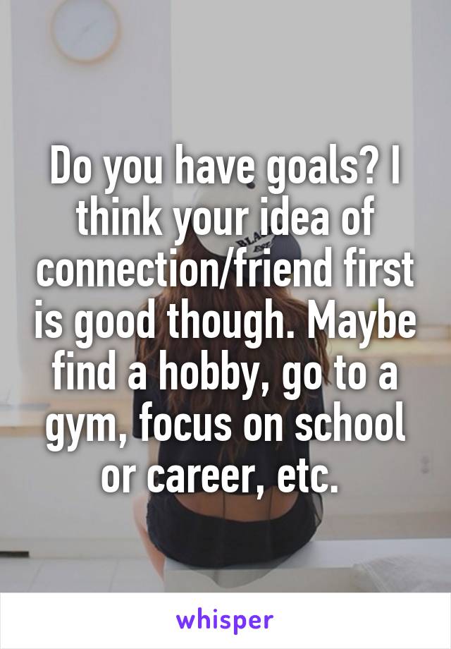 Do you have goals? I think your idea of connection/friend first is good though. Maybe find a hobby, go to a gym, focus on school or career, etc. 