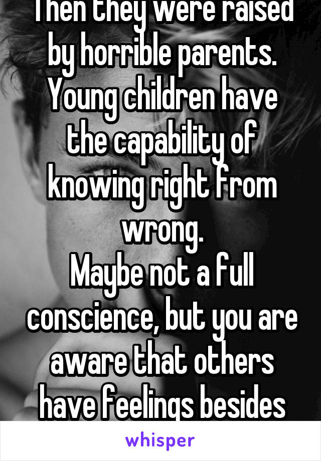 Then they were raised by horrible parents.
Young children have the capability of knowing right from wrong.
Maybe not a full conscience, but you are aware that others have feelings besides your own.