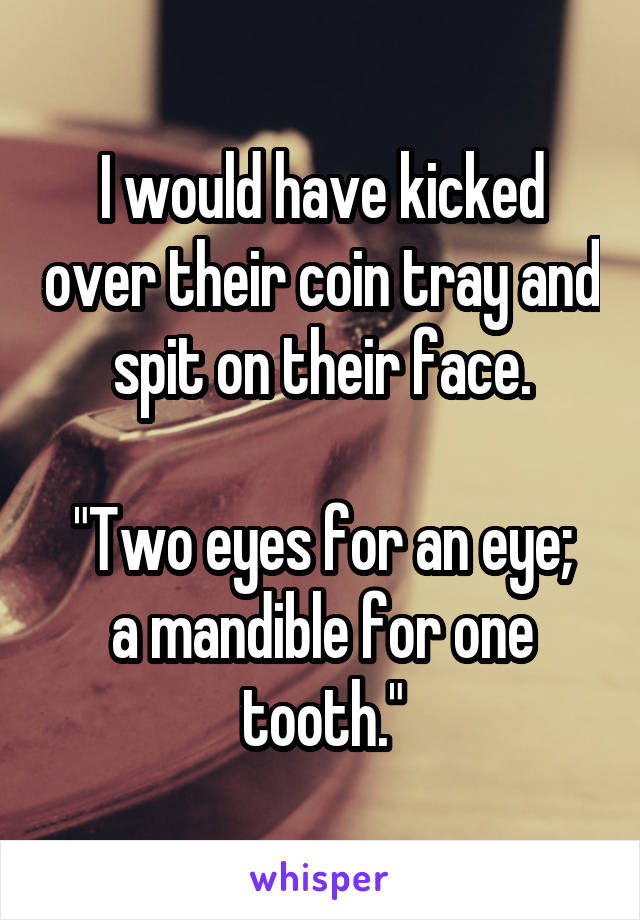 I would have kicked over their coin tray and spit on their face.

"Two eyes for an eye; a mandible for one tooth."