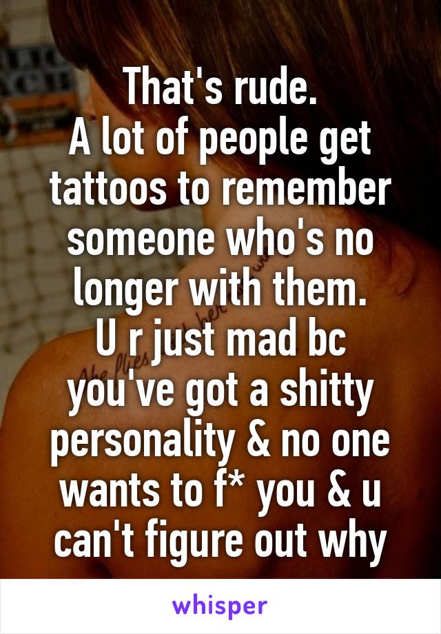 That's rude.
A lot of people get tattoos to remember someone who's no longer with them.
U r just mad bc you've got a shitty personality & no one wants to f* you & u can't figure out why