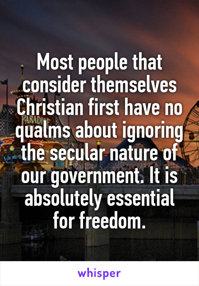 Most people that consider themselves Christian first have no qualms about ignoring the secular nature of our government. It is absolutely essential for freedom.