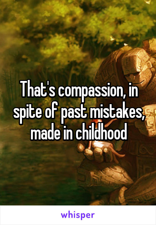 That's compassion, in spite of past mistakes, made in childhood