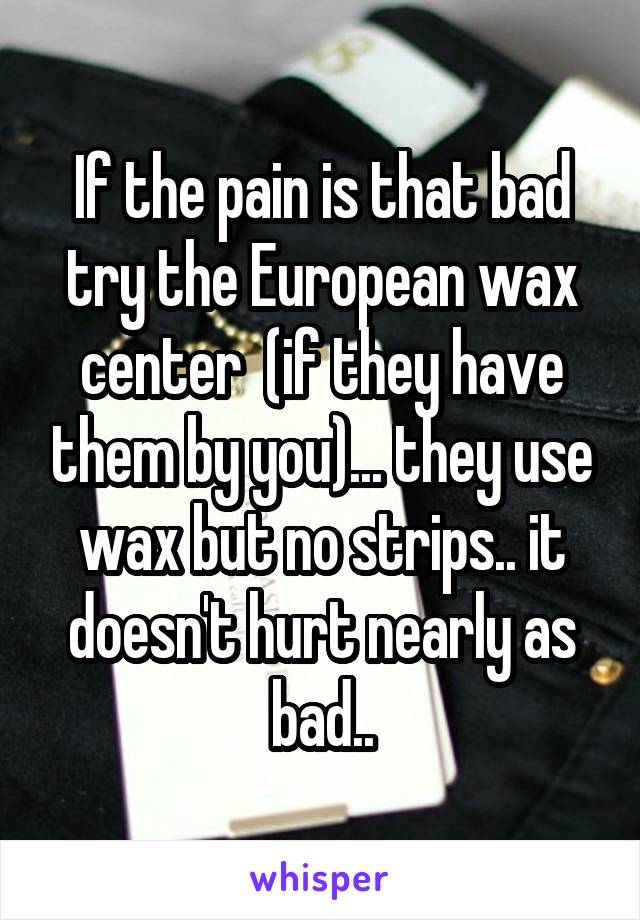 If the pain is that bad try the European wax center  (if they have them by you)... they use wax but no strips.. it doesn't hurt nearly as bad..