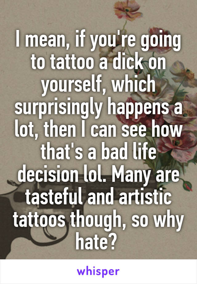 I mean, if you're going to tattoo a dick on yourself, which surprisingly happens a lot, then I can see how that's a bad life decision lol. Many are tasteful and artistic tattoos though, so why hate? 