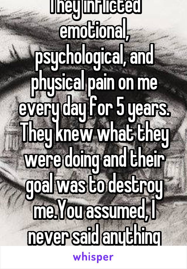 They inflicted emotional, psychological, and physical pain on me every day for 5 years.
They knew what they were doing and their goal was to destroy me.You assumed, I never said anything about revenge