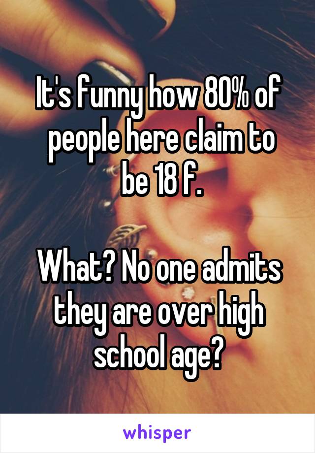 It's funny how 80% of
 people here claim to
 be 18 f.

What? No one admits they are over high school age?