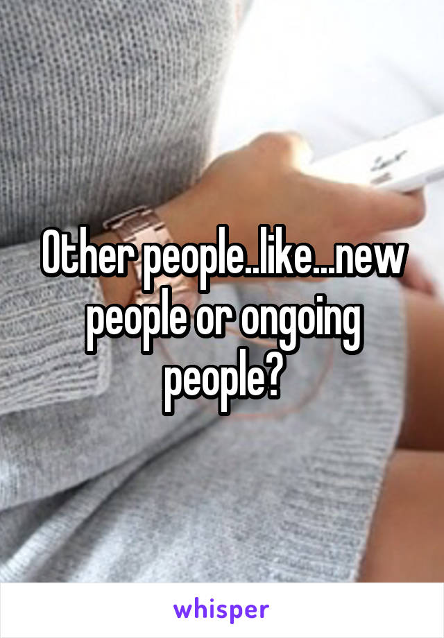 Other people..like...new people or ongoing people?