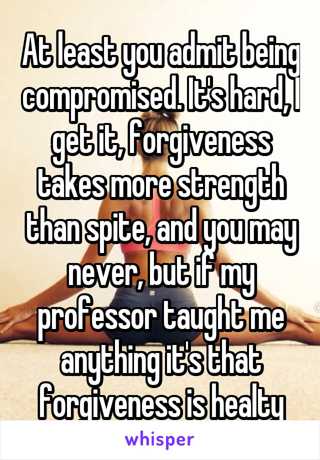 At least you admit being compromised. It's hard, I get it, forgiveness takes more strength than spite, and you may never, but if my professor taught me anything it's that forgiveness is healty