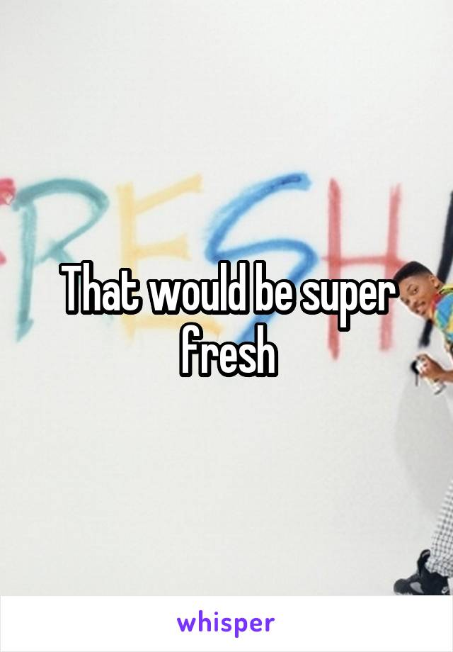 That would be super fresh