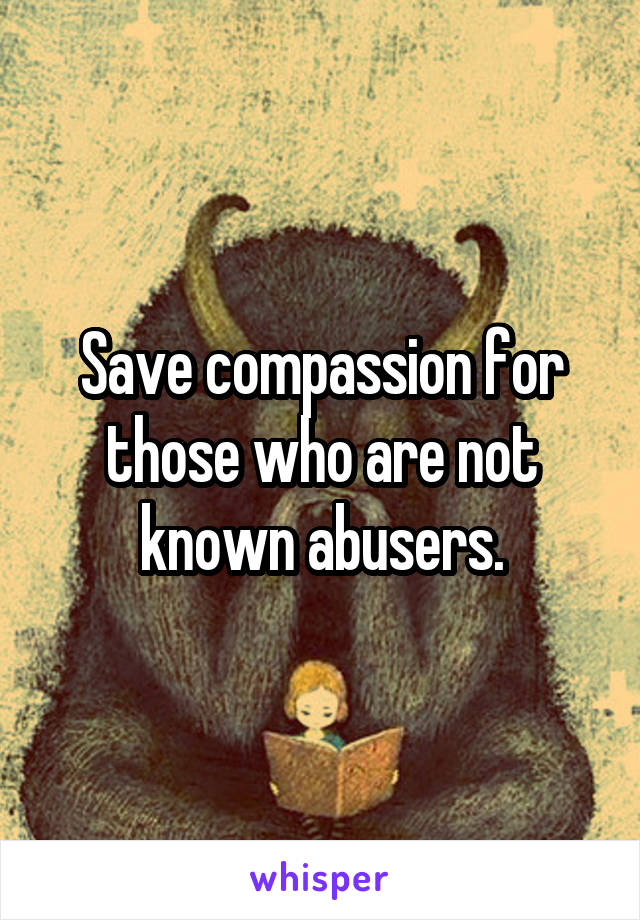 Save compassion for those who are not known abusers.