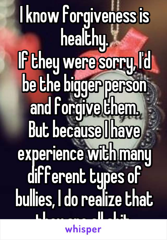 I know forgiveness is healthy.
If they were sorry, I'd be the bigger person and forgive them.
But because I have experience with many different types of bullies, I do realize that they are all shit.