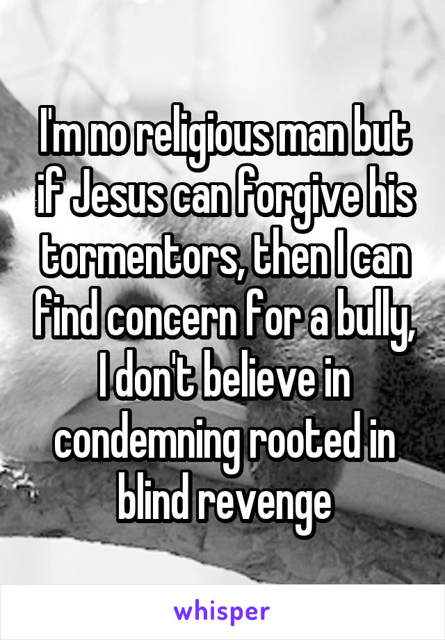 I'm no religious man but if Jesus can forgive his tormentors, then I can find concern for a bully, I don't believe in condemning rooted in blind revenge