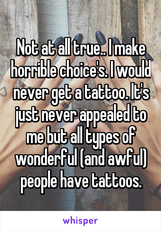 Not at all true.. I make horrible choice's. I would never get a tattoo. It's just never appealed to me but all types of wonderful (and awful) people have tattoos.