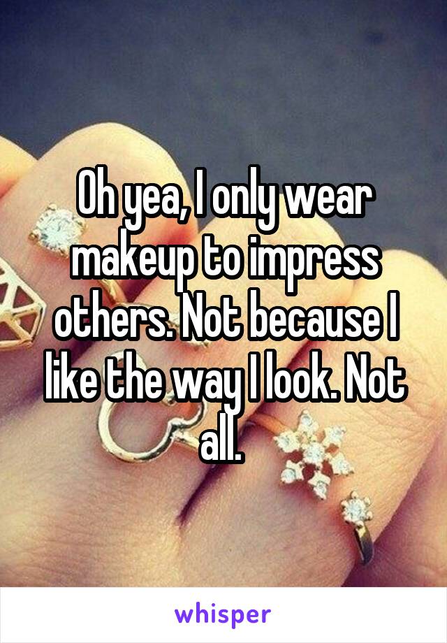Oh yea, I only wear makeup to impress others. Not because I like the way I look. Not all. 