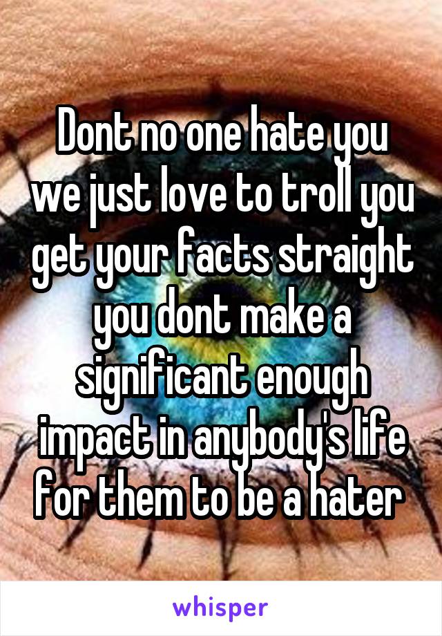 Dont no one hate you we just love to troll you get your facts straight you dont make a significant enough impact in anybody's life for them to be a hater 